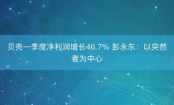 贝壳一季度净利润增长46.7% 彭永东：以突然者为中心