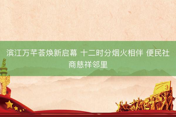 滨江万芊荟焕新启幕 十二时分烟火相伴 便民社商慈祥邻里