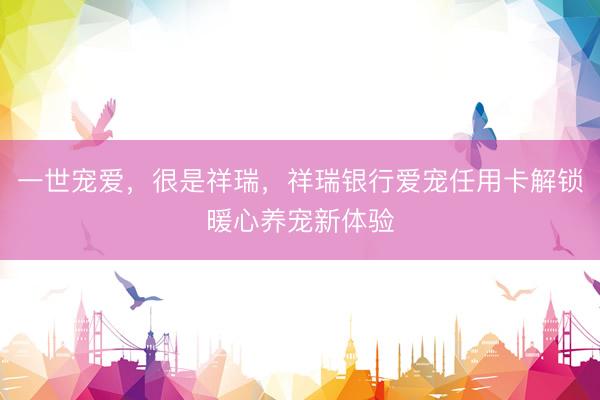 一世宠爱，很是祥瑞，祥瑞银行爱宠任用卡解锁暖心养宠新体验