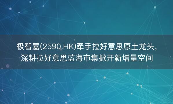 极智嘉(2590.HK)牵手拉好意思原土龙头，深耕拉好意思蓝海市集掀开新增量空间