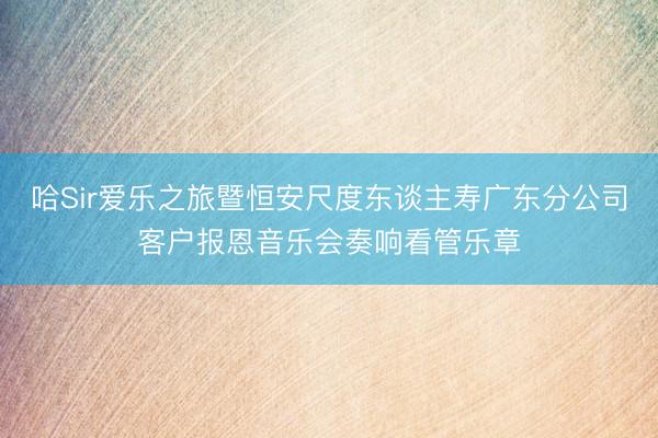 哈Sir爱乐之旅暨恒安尺度东谈主寿广东分公司客户报恩音乐会奏响看管乐章