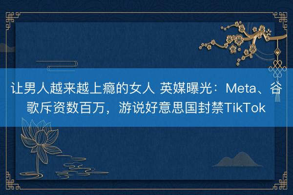 让男人越来越上瘾的女人 英媒曝光：Meta、谷歌斥资数百万，游说好意思国封禁TikTok