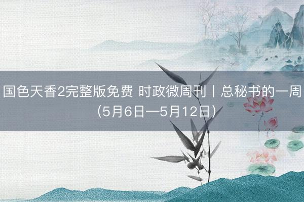 国色天香2完整版免费 时政微周刊丨总秘书的一周（5月6日—5月12日）