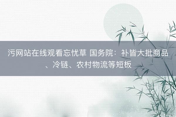 污网站在线观看忘忧草 国务院：补皆大批商品、冷链、农村物流等短板