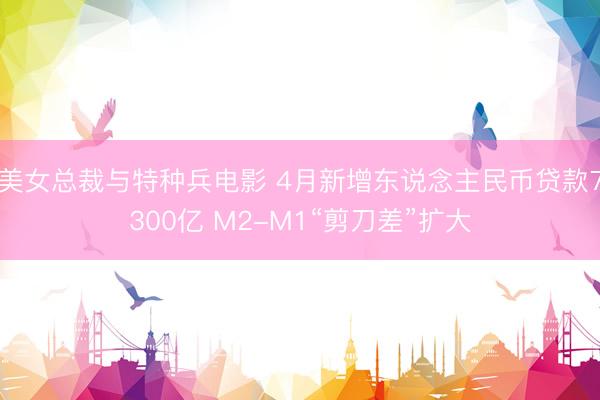 美女总裁与特种兵电影 4月新增东说念主民币贷款7300亿 M2-M1“剪刀差”扩大