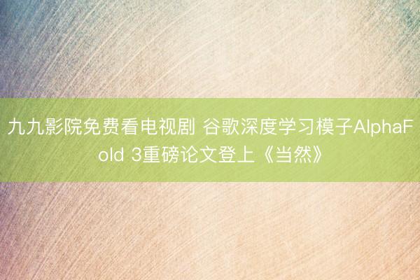 九九影院免费看电视剧 谷歌深度学习模子AlphaFold 3重磅论文登上《当然》