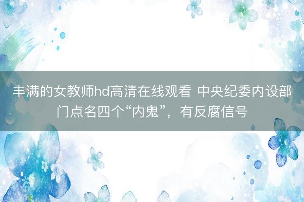 丰满的女教师hd高清在线观看 中央纪委内设部门点名四个“内鬼”，有反腐信号