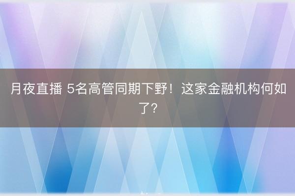 月夜直播 5名高管同期下野！这家金融机构何如了？