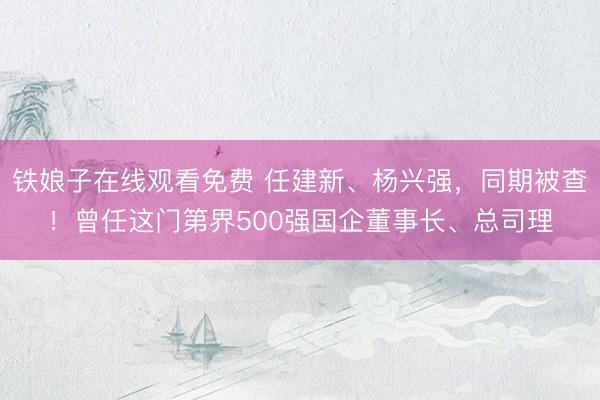 铁娘子在线观看免费 任建新、杨兴强，同期被查！曾任这门第界500强国企董事长、总司理