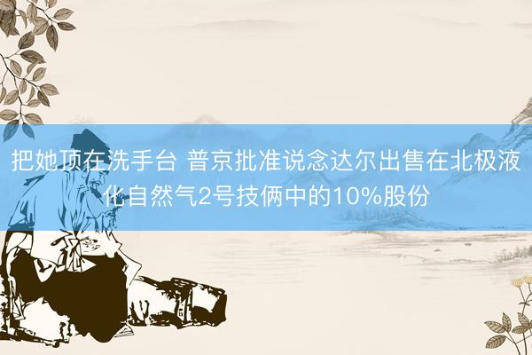 把她顶在洗手台 普京批准说念达尔出售在北极液化自然气2号技俩中的10%股份