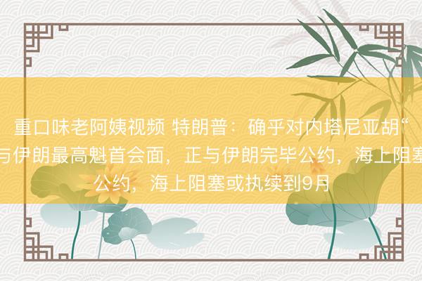 重口味老阿姨视频 特朗普：确乎对内塔尼亚胡“爆粗口”，愿与伊朗最高魁首会面，正与伊朗完毕公约，海上阻塞或执续到9月