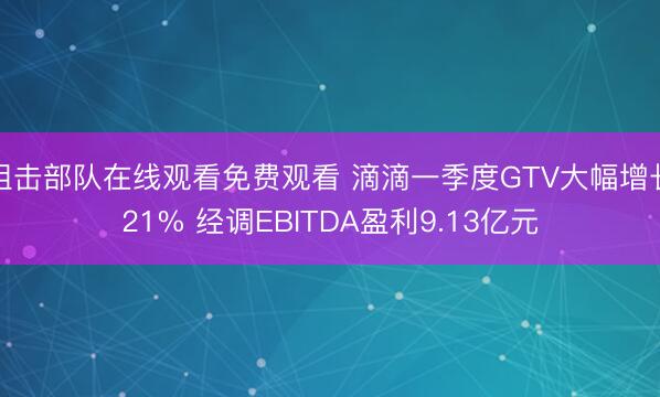 狙击部队在线观看免费观看 滴滴一季度GTV大幅增长21% 经调EBITDA盈利9.13亿元