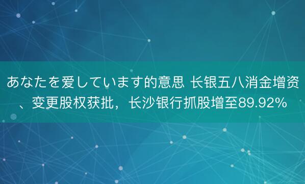 あなたを爱しています的意思 长银五八消金增资、变更股权获批，长沙银行抓股增至89.92%