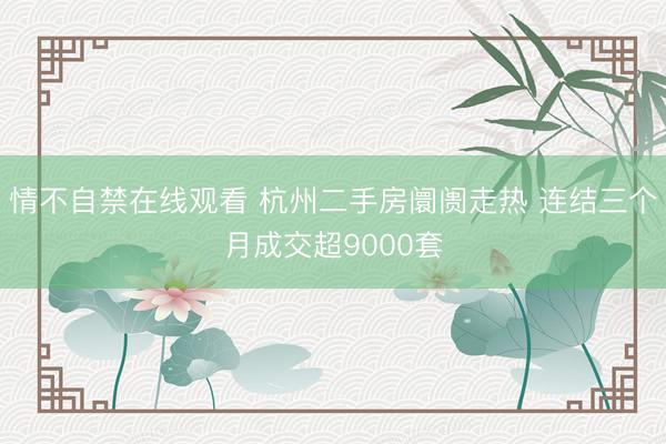 情不自禁在线观看 杭州二手房阛阓走热 连结三个月成交超9000套
