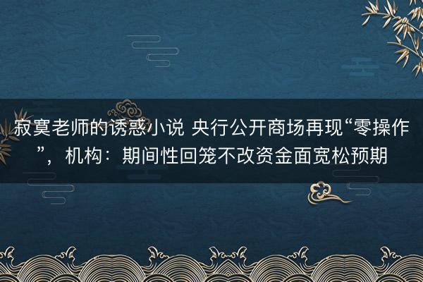 寂寞老师的诱惑小说 央行公开商场再现“零操作”，机构：期间性回笼不改资金面宽松预期