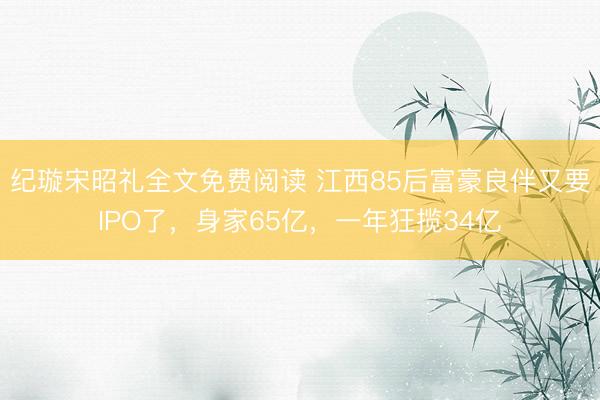 纪璇宋昭礼全文免费阅读 江西85后富豪良伴又要IPO了，身家65亿，一年狂揽34亿