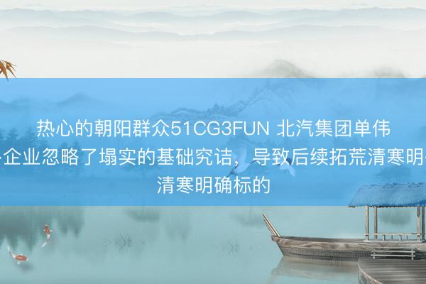 热心的朝阳群众51CG3FUN 北汽集团单伟：很多企业忽略了塌实的基础究诘，导致后续拓荒清寒明确标的