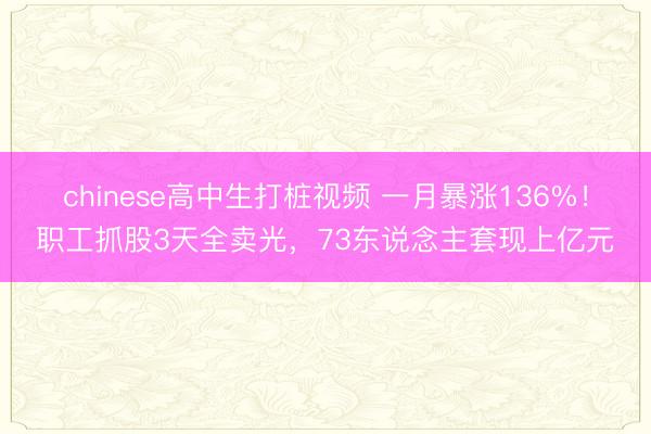 chinese高中生打桩视频 一月暴涨136%！职工抓股3天全卖光，73东说念主套现上亿元