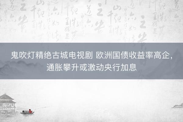 鬼吹灯精绝古城电视剧 欧洲国债收益率高企，通胀攀升或激动央行加息