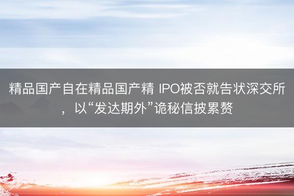 精品国产自在精品国产精 IPO被否就告状深交所，以“发达期外”诡秘信披累赘