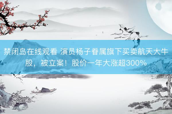 禁闭岛在线观看 演员杨子眷属旗下买卖航天大牛股，被立案！股价一年大涨超300%