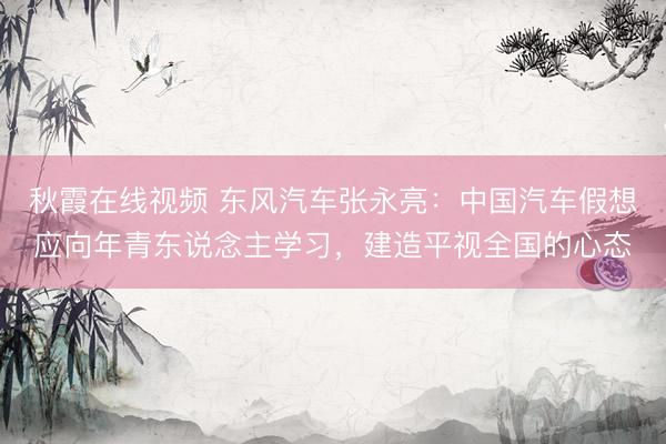 秋霞在线视频 东风汽车张永亮：中国汽车假想应向年青东说念主学习，建造平视全国的心态