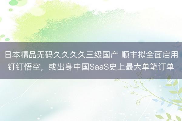 日本精品无码久久久久三级国产 顺丰拟全面启用钉钉悟空，或出身中国SaaS史上最大单笔订单