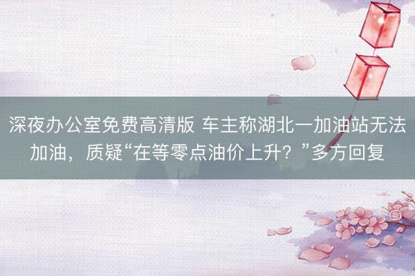深夜办公室免费高清版 车主称湖北一加油站无法加油，质疑“在等零点油价上升？”多方回复