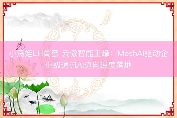 小荡娃LH闺蜜 云傲智能王峰：MeshAI驱动企业级通讯AI迈向深度落地