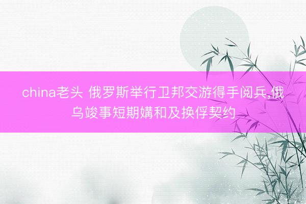 china老头 俄罗斯举行卫邦交游得手阅兵，俄乌竣事短期媾和及换俘契约