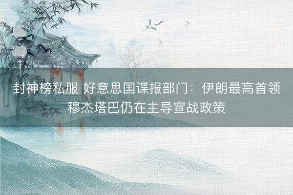 封神榜私服 好意思国谍报部门：伊朗最高首领穆杰塔巴仍在主导宣战政策
