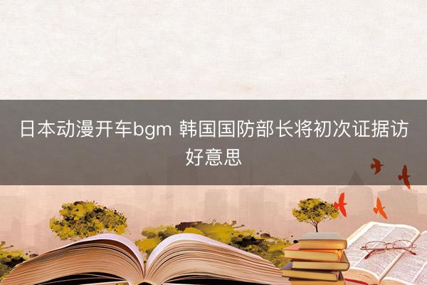 日本动漫开车bgm 韩国国防部长将初次证据访好意思