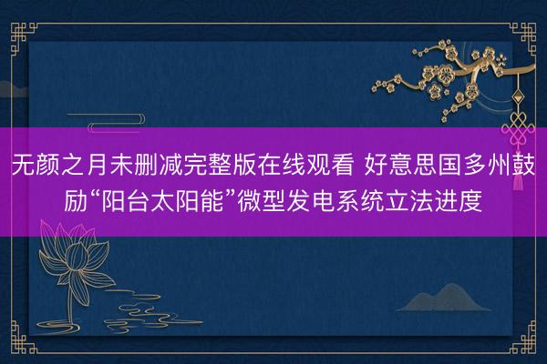 无颜之月未删减完整版在线观看 好意思国多州鼓励“阳台太阳能”微型发电系统立法进度