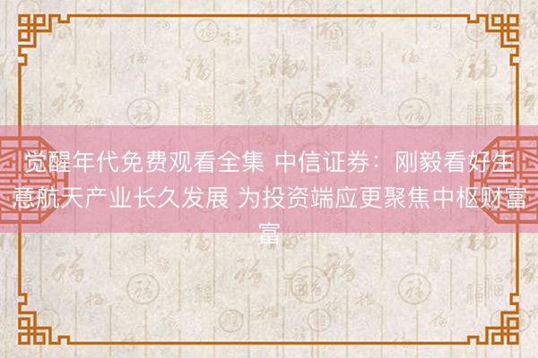 觉醒年代免费观看全集 中信证券：刚毅看好生意航天产业长久发展 为投资端应更聚焦中枢财富