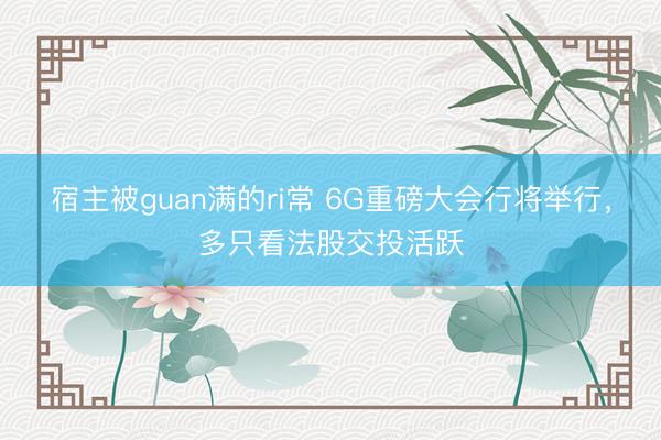 宿主被guan满的ri常 6G重磅大会行将举行，多只看法股交投活跃
