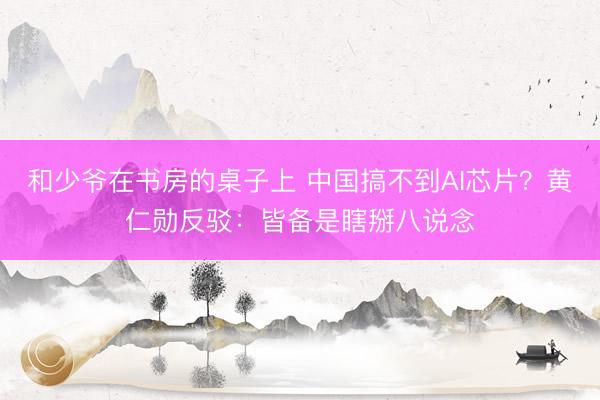 和少爷在书房的桌子上 中国搞不到AI芯片？黄仁勋反驳：皆备是瞎掰八说念