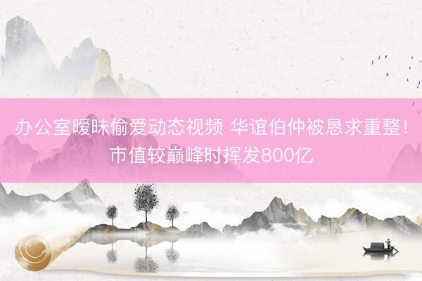 办公室暧昧偷爱动态视频 华谊伯仲被恳求重整！市值较巅峰时挥发800亿