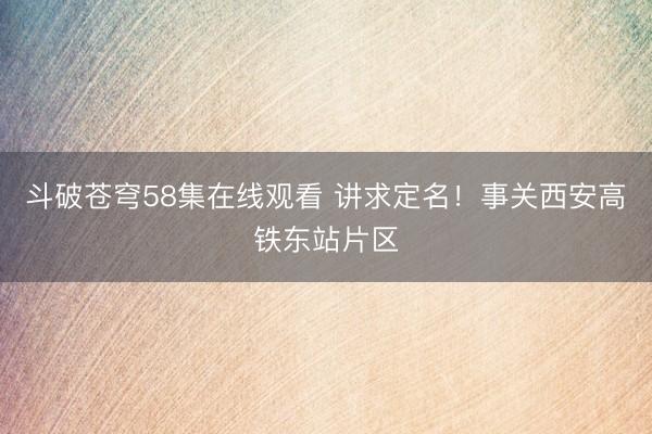 斗破苍穹58集在线观看 讲求定名!事关西安高铁东站片区
