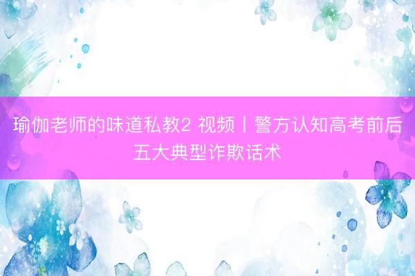 瑜伽老师的味道私教2 视频丨警方认知高考前后五大典型诈欺话术