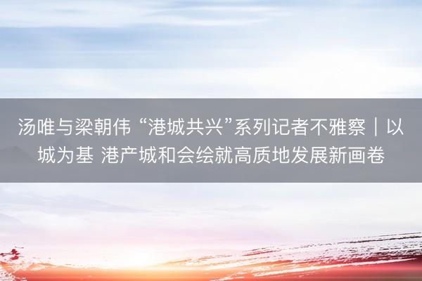 汤唯与梁朝伟 “港城共兴”系列记者不雅察｜以城为基 港产城和会绘就高质地发展新画卷
