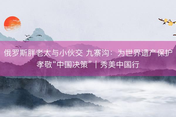 俄罗斯胖老太与小伙交 九寨沟:为世界遗产保护孝敬“中国决策”|秀美中国行