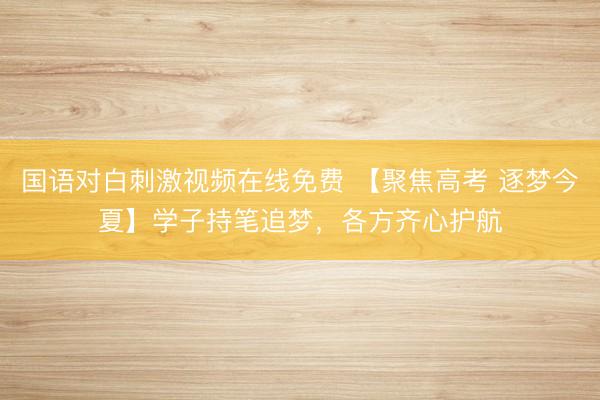 国语对白刺激视频在线免费 【聚焦高考 逐梦今夏】学子持笔追梦，各方齐心护航