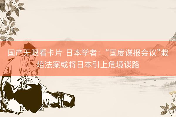 国产无限看卡片 日本学者：“国度谍报会议”栽培法案或将日本引上危境谈路