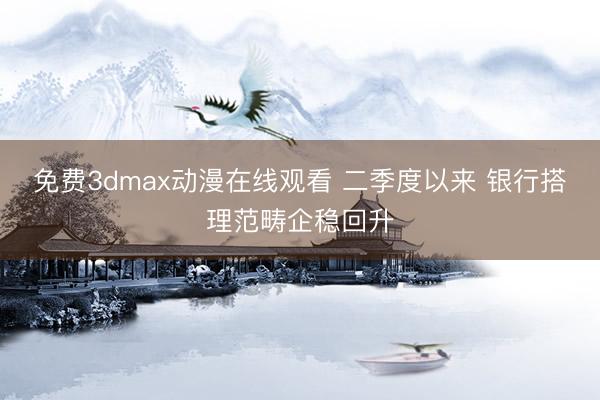 免费3dmax动漫在线观看 二季度以来 银行搭理范畴企稳回升