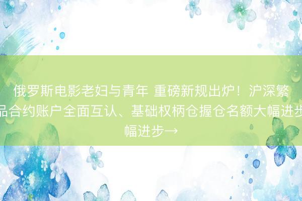 俄罗斯电影老妇与青年 重磅新规出炉！沪深繁衍品合约账户全面互认、基础权柄仓握仓名额大幅进步→