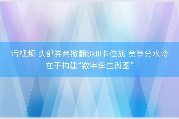 污视频 头部券商掀翻Skill卡位战 竞争分水岭在于构建“数字孪生舆图”