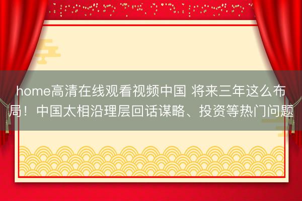 home高清在线观看视频中国 将来三年这么布局！中国太相沿理层回话谋略、投资等热门问题