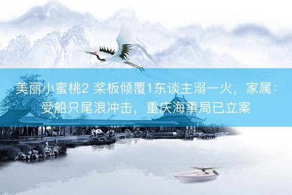美丽小蜜桃2 桨板倾覆1东谈主溺一火，家属：受船只尾浪冲击，重庆海事局已立案