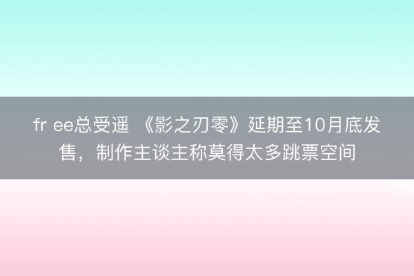 fr ee总受遥 《影之刃零》延期至10月底发售，制作主谈主称莫得太多跳票空间