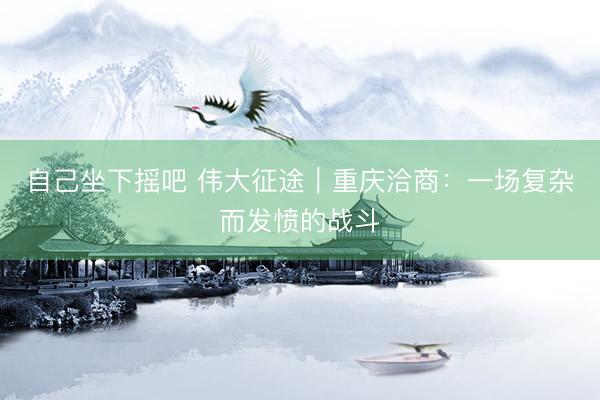 自己坐下摇吧 伟大征途|重庆洽商:一场复杂而发愤的战斗